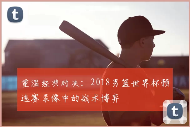 重温经典对决:2018男篮世界杯预选赛录像中的战术博弈