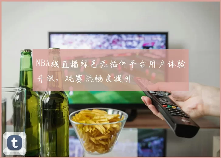 NBA线直播绿色无插件平台用户体验升级,观赛流畅度提升
