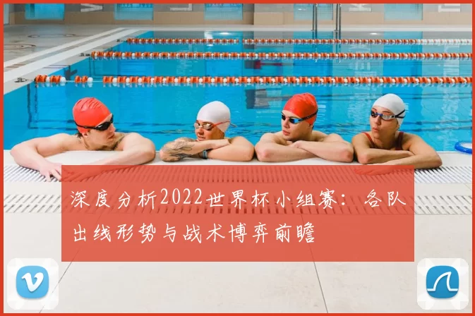 深度分析2022世界杯小组赛:各队出线形势与战术博弈前瞻