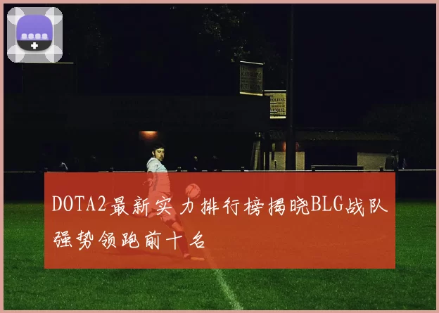 DOTA2最新实力排行榜揭晓BLG战队强势领跑前十名