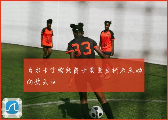 马尔卡宁续约爵士前景分析未来动向受关注
