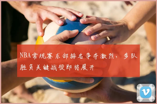 NBA常规赛东部排名争夺激烈，多队胜负关键战役即将展开