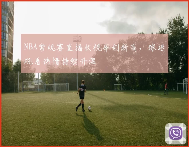 NBA常规赛直播收视率创新高,球迷观看热情持续升温
