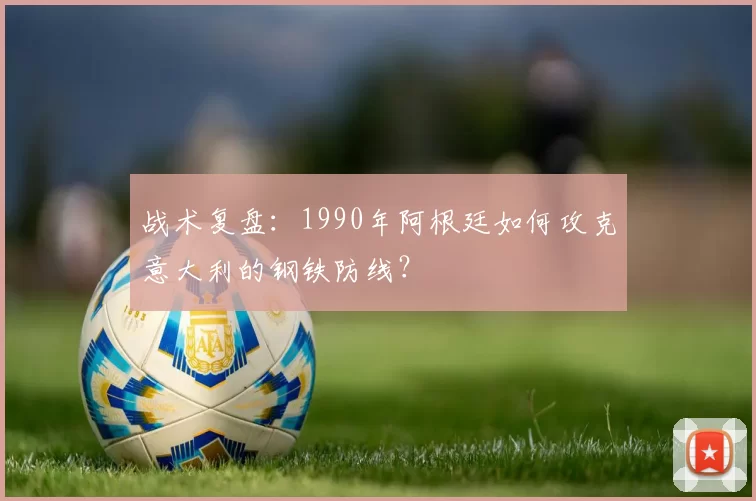 战术复盘:1990年阿根廷如何攻克意大利的钢铁防线?