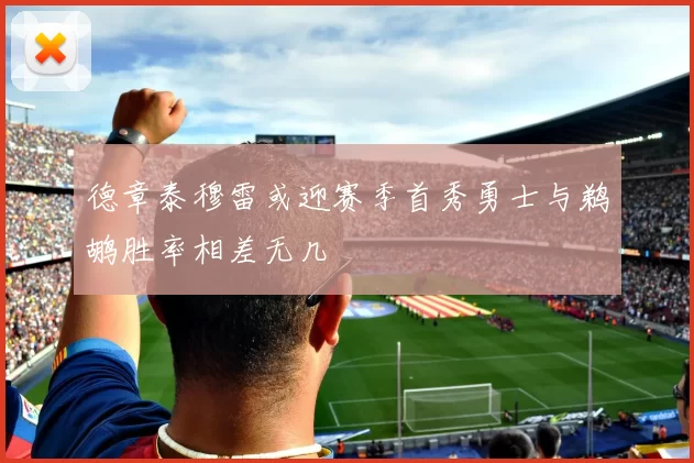 德章泰穆雷或迎赛季首秀勇士与鹈鹕胜率相差无几