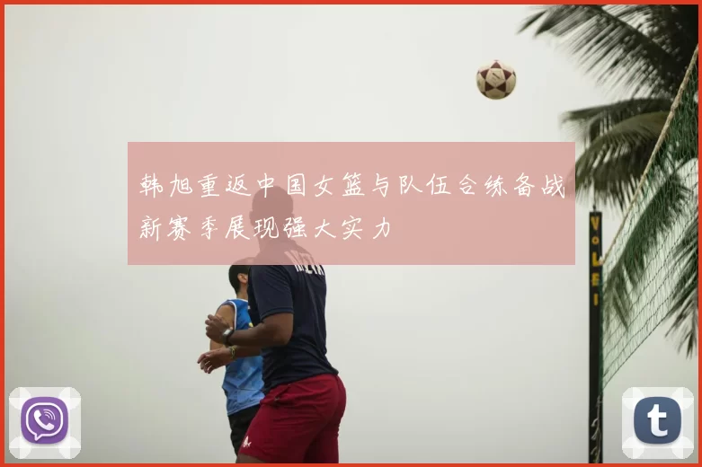韩旭重返中国女篮与队伍合练备战新赛季展现强大实力