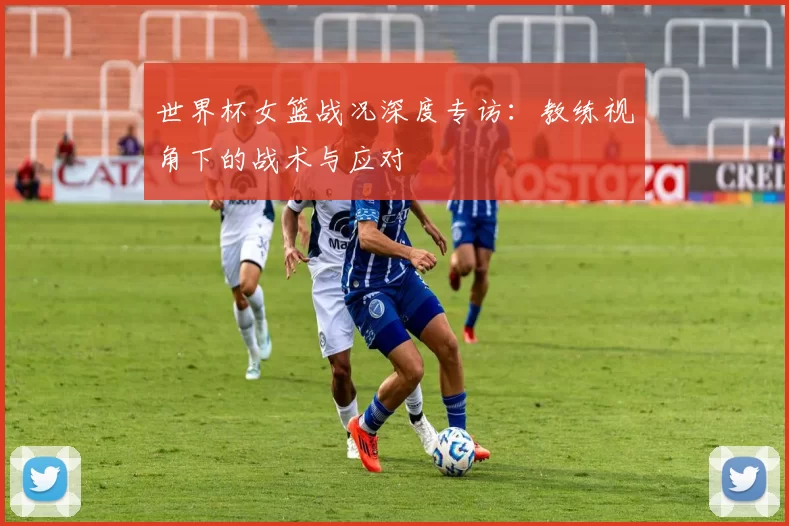 世界杯女篮战况深度专访:教练视角下的战术与应对
