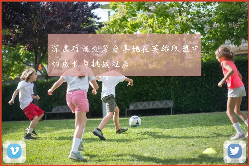 深度对话刘芳分享她在英雄联盟中的成长与挑战经历