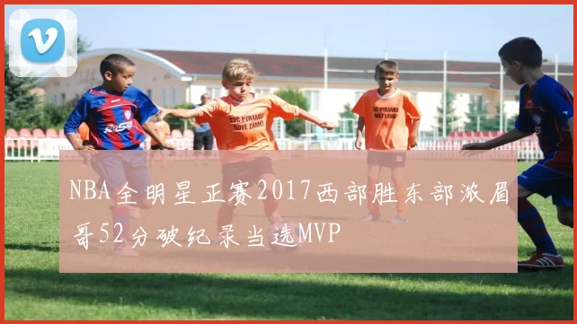 NBA全明星正赛2017西部胜东部浓眉哥52分破纪录当选MVP