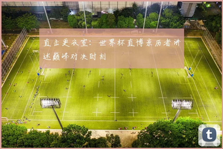 直击更衣室:世界杯直博亲历者讲述巅峰对决时刻