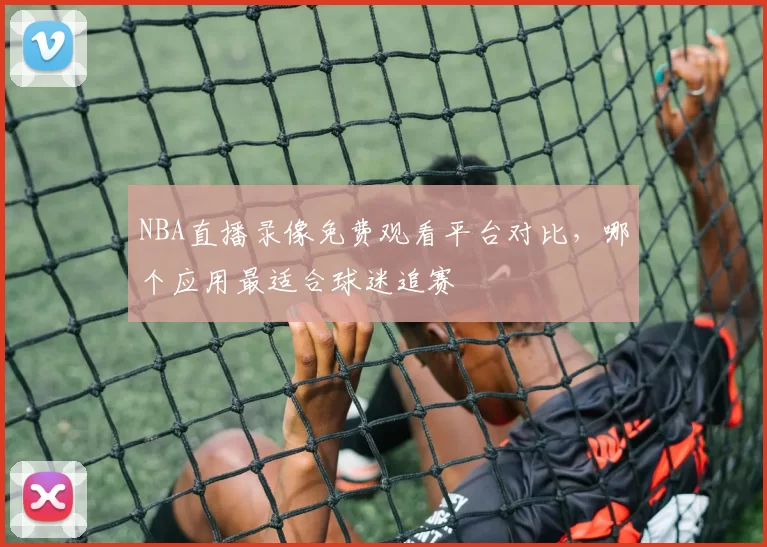 NBA直播录像免费观看平台对比,哪个应用最适合球迷追赛
