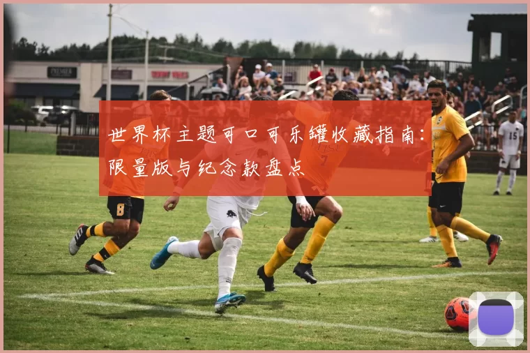 世界杯主题可口可乐罐收藏指南:限量版与纪念款盘点