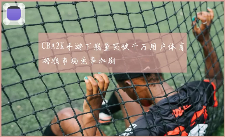 CBA2K手游下载量突破千万用户体育游戏市场竞争加剧
