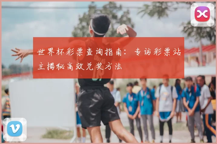 世界杯彩票查询指南:专访彩票站主揭秘高效兑奖方法