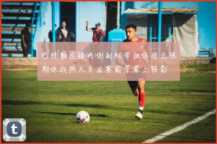 巴特勒左膝内侧副韧带扭伤将无限期休战热火季后赛前景蒙上阴影