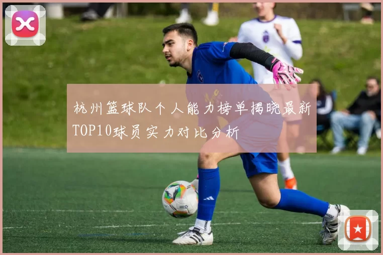 杭州篮球队个人能力榜单揭晓最新TOP10球员实力对比分析