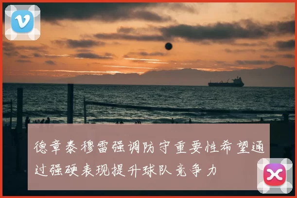 德章泰穆雷强调防守重要性希望通过强硬表现提升球队竞争力
