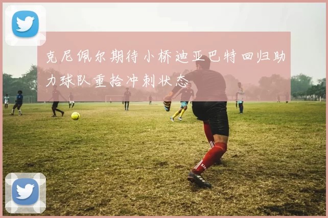 克尼佩尔期待小桥迪亚巴特回归助力球队重拾冲刺状态