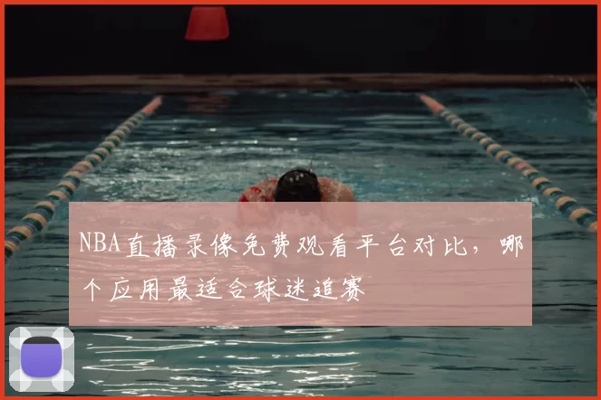 NBA直播录像免费观看平台对比，哪个应用最适合球迷追赛