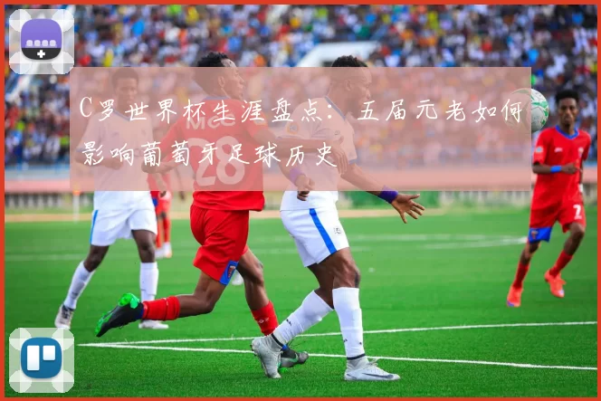 C罗世界杯生涯盘点：五届元老如何影响葡萄牙足球历史