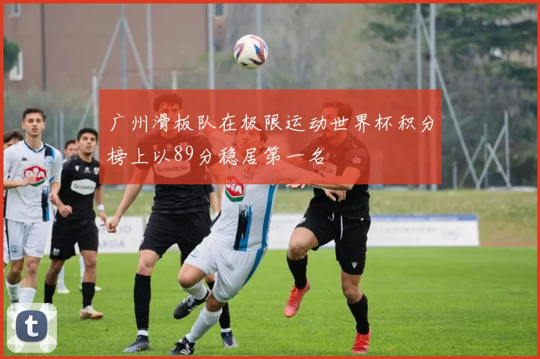 广州滑板队在极限运动世界杯积分榜上以89分稳居第一名