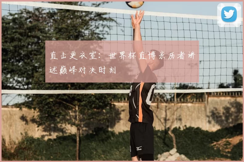 直击更衣室:世界杯直博亲历者讲述巅峰对决时刻