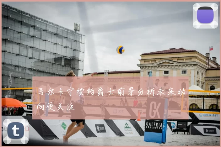 马尔卡宁续约爵士前景分析未来动向受关注