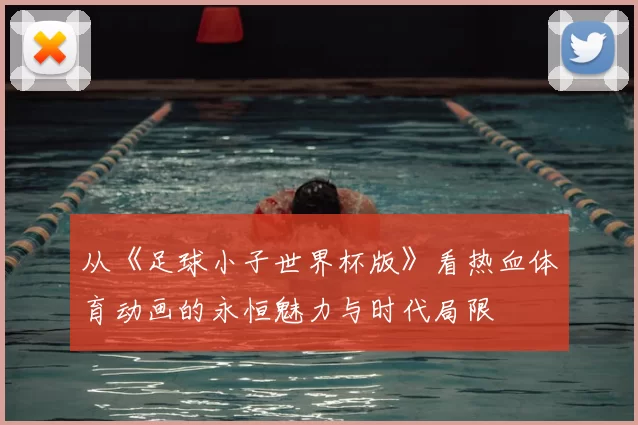 从《足球小子世界杯版》看热血体育动画的永恒魅力与时代局限