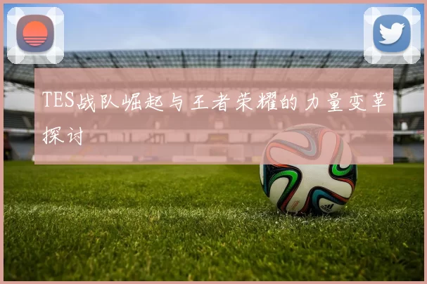 TES战队崛起与王者荣耀的力量变革探讨