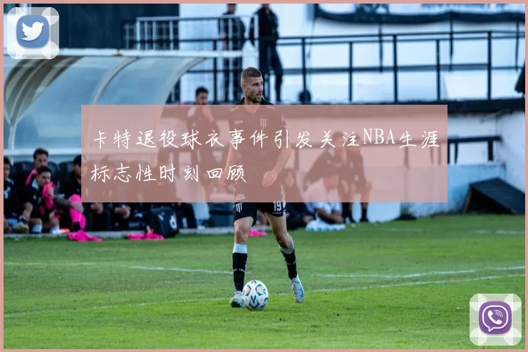 卡特退役球衣事件引发关注NBA生涯标志性时刻回顾