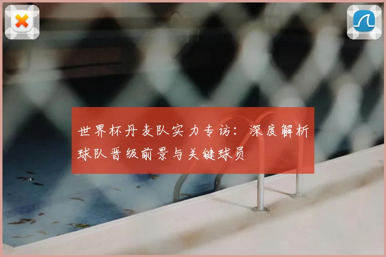 世界杯丹麦队实力专访:深度解析球队晋级前景与关键球员