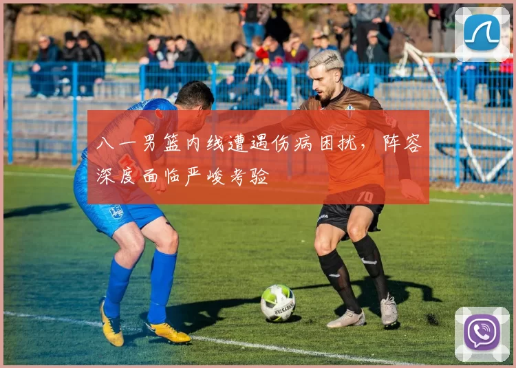 八一男篮内线遭遇伤病困扰,阵容深度面临严峻考验