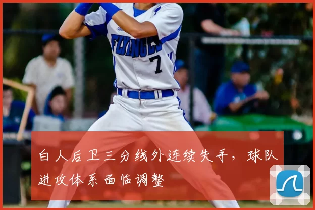 白人后卫三分线外连续失手,球队进攻体系面临调整