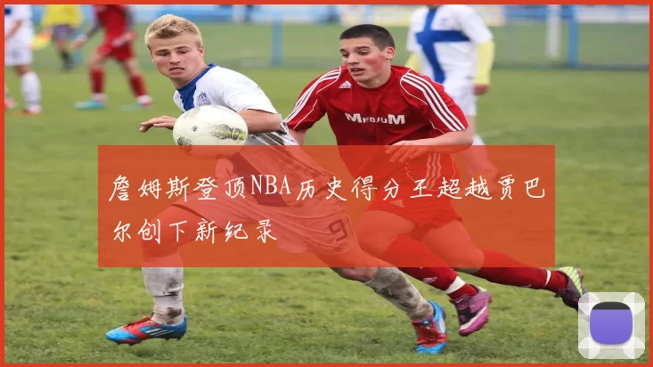 詹姆斯登顶NBA历史得分王超越贾巴尔创下新纪录