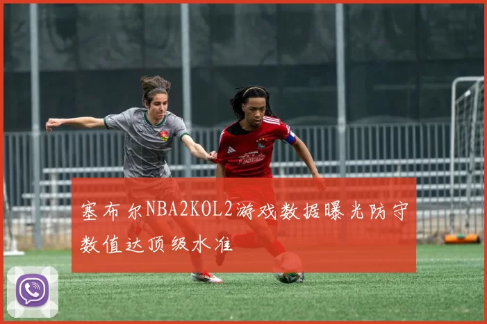 塞布尔NBA2KOL2游戏数据曝光防守数值达顶级水准