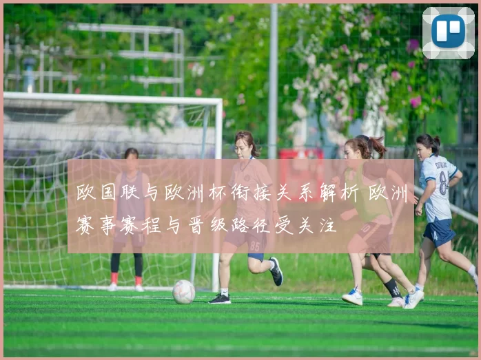 欧国联与欧洲杯衔接关系解析 欧洲赛事赛程与晋级路径受关注