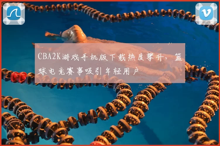 CBA2K游戏手机版下载热度攀升,篮球电竞赛事吸引年轻用户