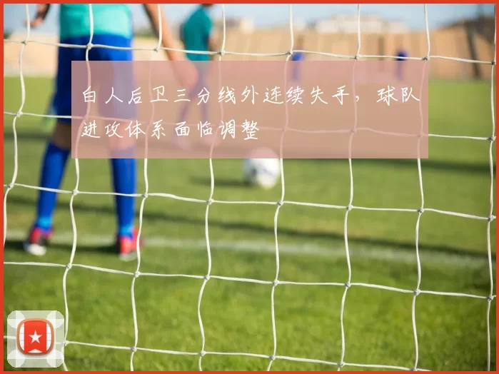白人后卫三分线外连续失手,球队进攻体系面临调整