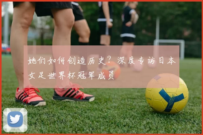 她们如何创造历史?深度专访日本女足世界杯冠军成员