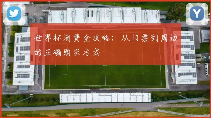 世界杯消费全攻略:从门票到周边的正确购买方式