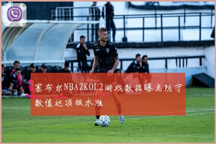塞布尔NBA2KOL2游戏数据曝光防守数值达顶级水准