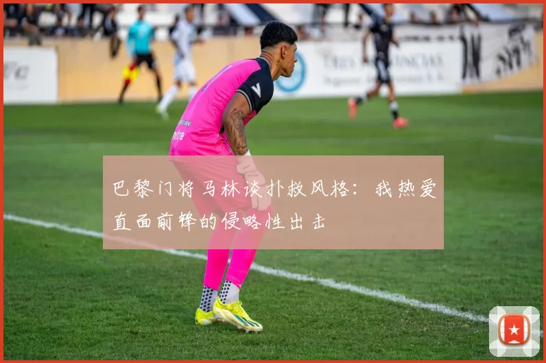 巴黎门将马林谈扑救风格:我热爱直面前锋的侵略性出击