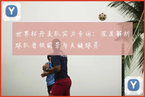 世界杯丹麦队实力专访：深度解析球队晋级前景与关键球员
