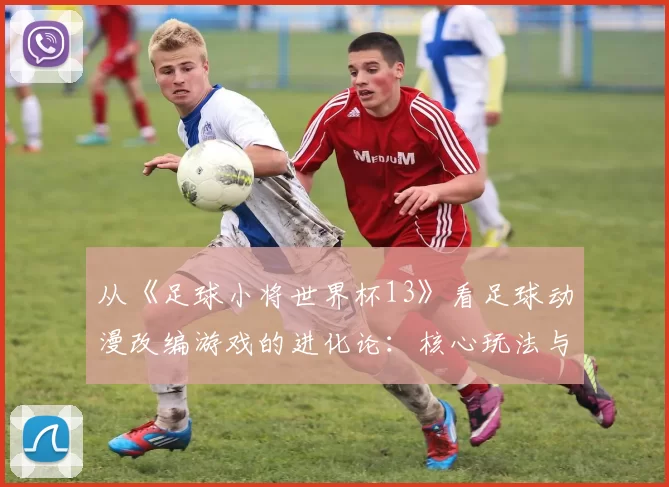 从《足球小将世界杯13》看足球动漫改编游戏的进化论:核心玩法与IP还原度平衡