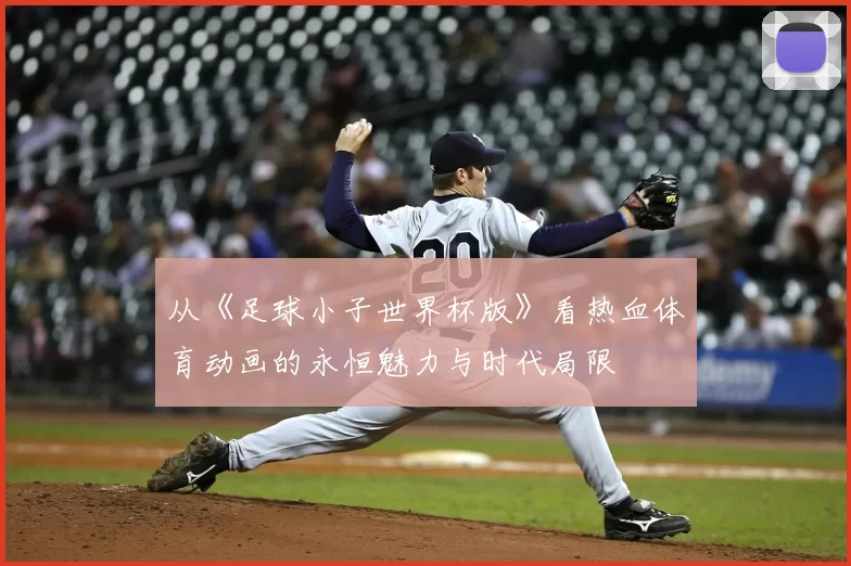 从《足球小子世界杯版》看热血体育动画的永恒魅力与时代局限