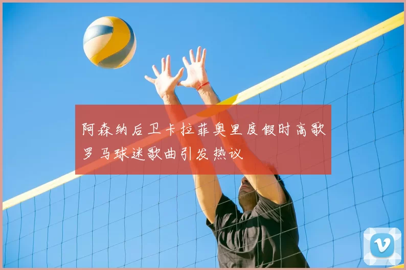 阿森纳后卫卡拉菲奥里度假时高歌罗马球迷歌曲引发热议