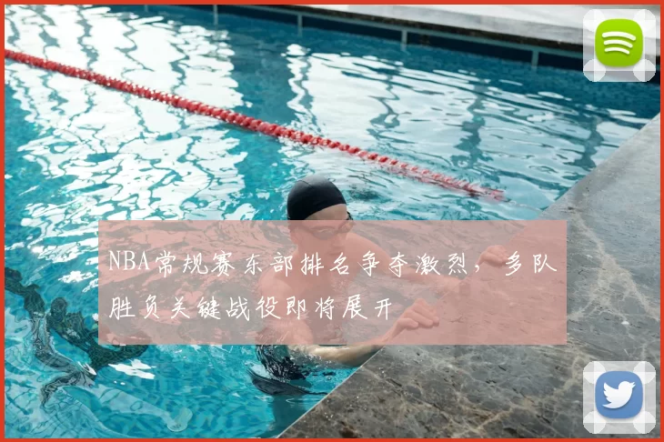 NBA常规赛东部排名争夺激烈，多队胜负关键战役即将展开