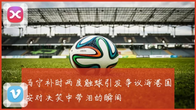 马宁补时两度触球引发争议海港国安对决笑中带泪的瞬间