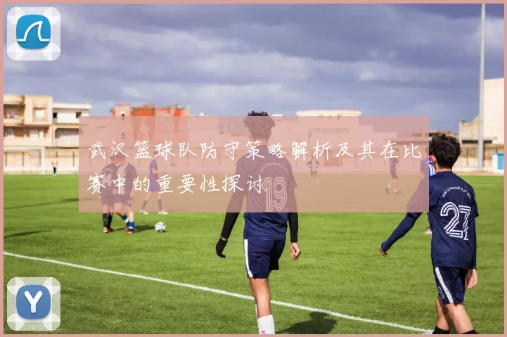 武汉篮球队防守策略解析及其在比赛中的重要性探讨