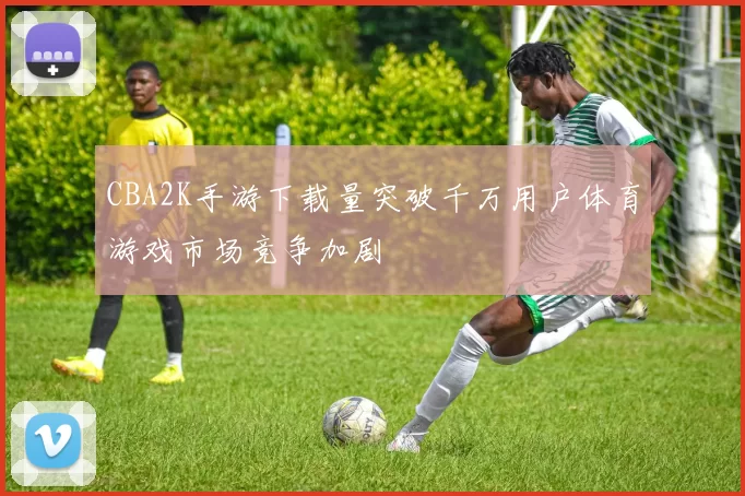 CBA2K手游下载量突破千万用户体育游戏市场竞争加剧